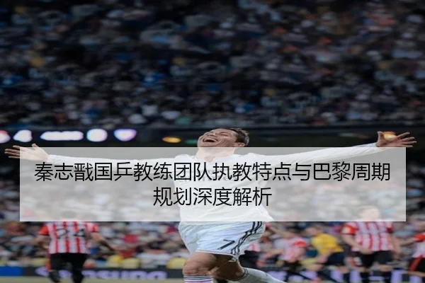 秦志戬国乒教练团队执教特点与巴黎周期规划深度解析